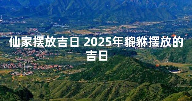 仙家摆放吉日 2025年貔貅摆放的吉日